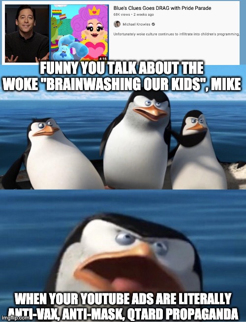 Wouldn't that make you | FUNNY YOU TALK ABOUT THE WOKE "BRAINWASHING OUR KIDS", MIKE; WHEN YOUR YOUTUBE ADS ARE LITERALLY ANTI-VAX, ANTI-MASK, QTARD PROPAGANDA | image tagged in wouldn't that make you | made w/ Imgflip meme maker