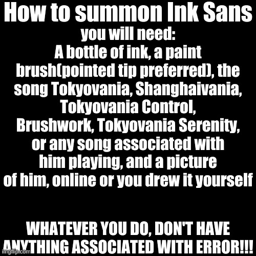 Am I bored? yes. was this just for fun and not to be taken seriously? yes. | How to summon Ink Sans; you will need:
A bottle of ink, a paint brush(pointed tip preferred), the song Tokyovania, Shanghaivania, Tokyovania Control, Brushwork, Tokyovania Serenity, or any song associated with him playing, and a picture of him, online or you drew it yourself; WHATEVER YOU DO, DON'T HAVE ANYTHING ASSOCIATED WITH ERROR!!! | image tagged in memes,blank transparent square,ink,sans | made w/ Imgflip meme maker