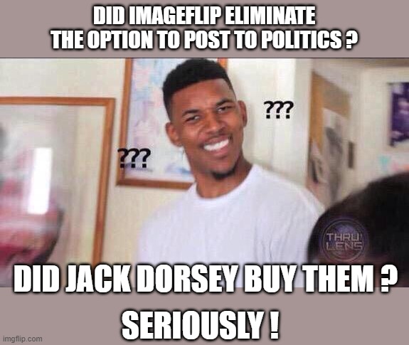Black guy confused | DID IMAGEFLIP ELIMINATE THE OPTION TO POST TO POLITICS ? DID JACK DORSEY BUY THEM ? SERIOUSLY ! | image tagged in black guy confused | made w/ Imgflip meme maker