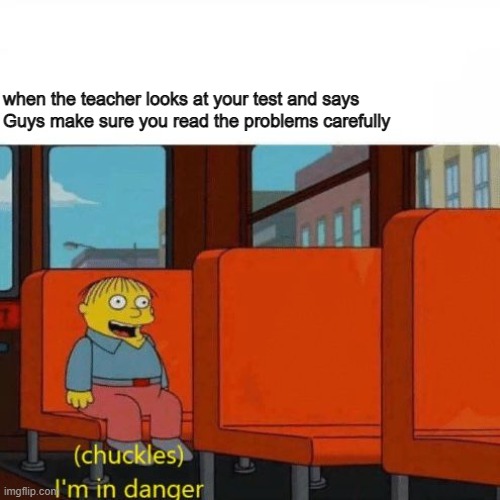 Chuckles, I’m in danger | Guys make sure you read the problems carefully; when the teacher looks at your test and says | image tagged in chuckles i m in danger | made w/ Imgflip meme maker