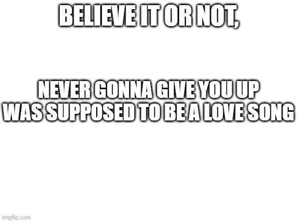 Unbelievable, I know. | BELIEVE IT OR NOT, NEVER GONNA GIVE YOU UP WAS SUPPOSED TO BE A LOVE SONG | image tagged in blank white template | made w/ Imgflip meme maker