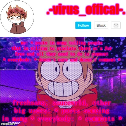>:( | me: * posts in msmg telling people that im willing to pixelate there oc's for free and all they need to do is comment * everybody: * doesn't care and doesn't comment *; freshsans, saucewrld, other big users: * posts someing in msmg * everybody: * comments * | image tagged in tord temp by yachi | made w/ Imgflip meme maker