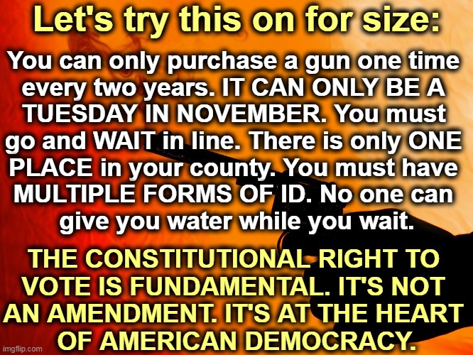The GOP has declared war on electoral democracy. | Let's try this on for size:; You can only purchase a gun one time 
every two years. IT CAN ONLY BE A 
TUESDAY IN NOVEMBER. You must 
go and WAIT in line. There is only ONE 
PLACE in your county. You must have 
MULTIPLE FORMS OF ID. No one can 
give you water while you wait. THE CONSTITUTIONAL RIGHT TO 
VOTE IS FUNDAMENTAL. IT'S NOT 
AN AMENDMENT. IT'S AT THE HEART 
OF AMERICAN DEMOCRACY. | image tagged in smoking gun,voting rights,second amendment | made w/ Imgflip meme maker