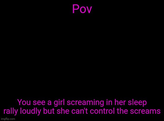 Don't say "are you okay you were screaming" last time I made something like this everyone said it and it annoyed me yes she's ok | Pov; You see a girl screaming in her sleep rally loudly but she can't control the screams | image tagged in blank black | made w/ Imgflip meme maker