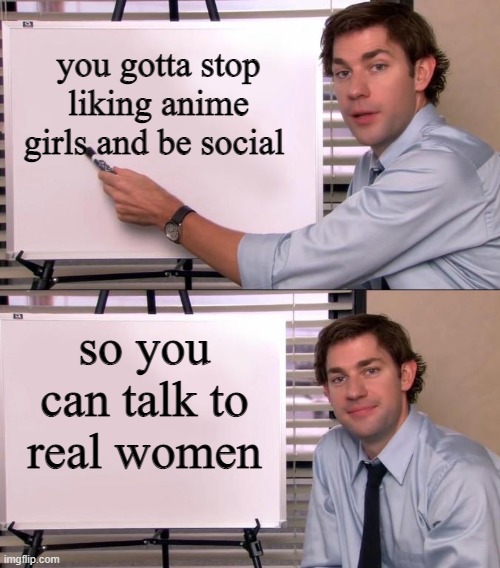 Jim Halpert Explains | you gotta stop liking anime girls and be social; so you can talk to real women | image tagged in jim halpert explains | made w/ Imgflip meme maker