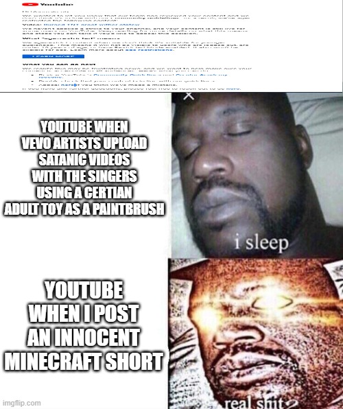 i sleep real shit | YOUTUBE WHEN VEVO ARTISTS UPLOAD SATANIC VIDEOS WITH THE SINGERS USING A CERTIAN ADULT TOY AS A PAINTBRUSH; YOUTUBE WHEN I POST AN INNOCENT MINECRAFT SHORT | image tagged in i sleep real shit | made w/ Imgflip meme maker