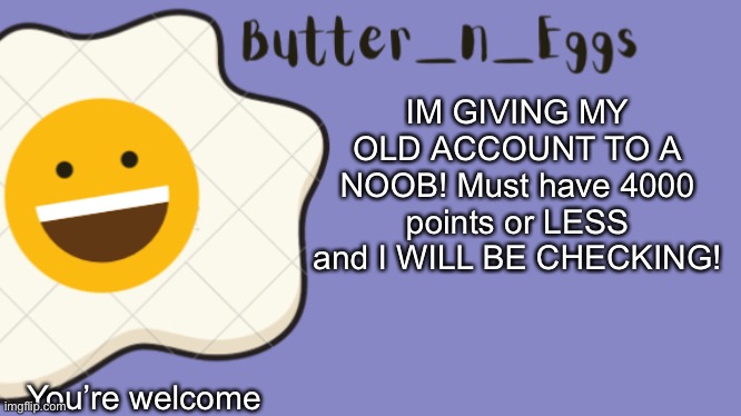 Yup. | IM GIVING MY OLD ACCOUNT TO A NOOB! Must have 4000 points or LESS and I WILL BE CHECKING! You’re welcome | image tagged in butter_n_eggs announcement template | made w/ Imgflip meme maker