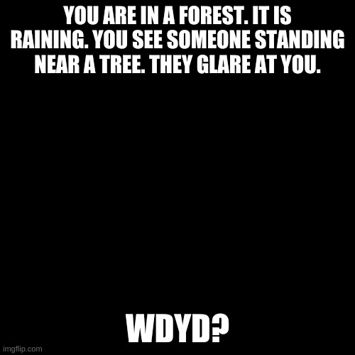 Blank black  template | YOU ARE IN A FOREST. IT IS RAINING. YOU SEE SOMEONE STANDING NEAR A TREE. THEY GLARE AT YOU. WDYD? | image tagged in blank black template | made w/ Imgflip meme maker