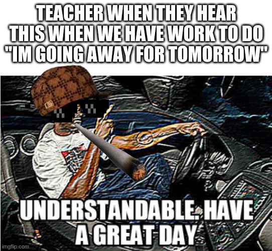 My school be like | TEACHER WHEN THEY HEAR THIS WHEN WE HAVE WORK TO DO
"IM GOING AWAY FOR TOMORROW" | image tagged in understandable have a great day | made w/ Imgflip meme maker