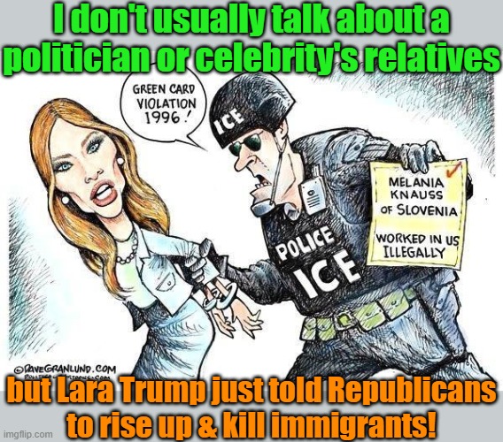 She must hate some of her in-laws. | I don't usually talk about a politician or celebrity's relatives; but Lara Trump just told Republicans
to rise up & kill immigrants! | image tagged in melania's the immigrants,right wing,violence | made w/ Imgflip meme maker