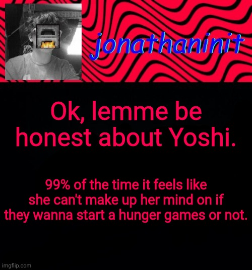 just jonathaninit | Ok, lemme be honest about Yoshi. 99% of the time it feels like she can't make up her mind on if they wanna start a hunger games or not. | image tagged in just jonathaninit | made w/ Imgflip meme maker