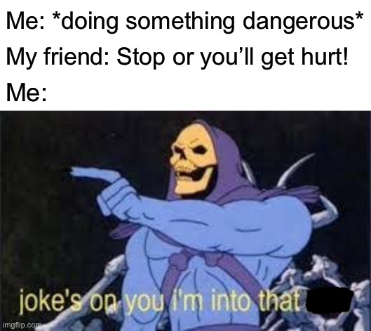 Well, here we go | Me: *doing something dangerous*; My friend: Stop or you’ll get hurt! Me: | image tagged in jokes on you im into that shit | made w/ Imgflip meme maker
