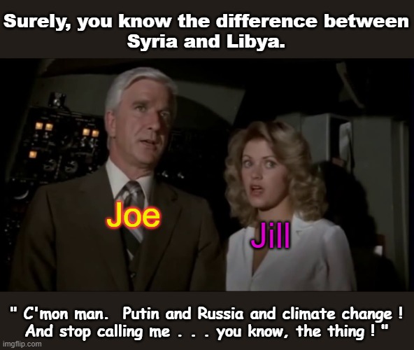 Demented Joe... a total embarrassment to us all. | Surely, you know the difference between
Syria and Libya. Joe; Jill; " C'mon man.  Putin and Russia and climate change !
And stop calling me . . . you know, the thing ! " | image tagged in airplane,creepy joe biden,msm lies,cnn fake news,sheeple,wake up | made w/ Imgflip meme maker