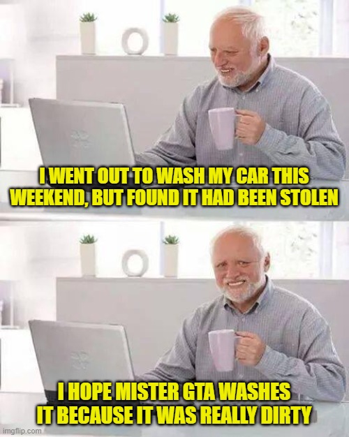 Hide the Pain Harold | I WENT OUT TO WASH MY CAR THIS WEEKEND, BUT FOUND IT HAD BEEN STOLEN; I HOPE MISTER GTA WASHES IT BECAUSE IT WAS REALLY DIRTY | image tagged in memes,hide the pain harold | made w/ Imgflip meme maker