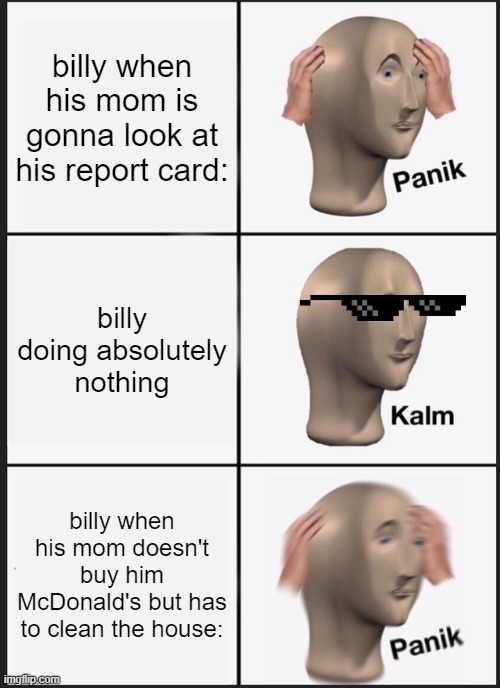 oh billy | billy when his mom is gonna look at his report card:; billy doing absolutely nothing; billy when his mom doesn't buy him McDonald's but has to clean the house: | image tagged in memes,panik kalm panik | made w/ Imgflip meme maker