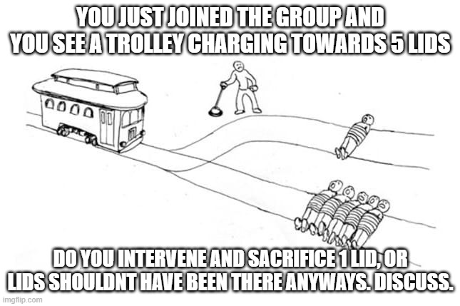 the trolley problem | YOU JUST JOINED THE GROUP AND YOU SEE A TROLLEY CHARGING TOWARDS 5 LIDS; DO YOU INTERVENE AND SACRIFICE 1 LID, OR LIDS SHOULDNT HAVE BEEN THERE ANYWAYS. DISCUSS. | image tagged in the trolley problem | made w/ Imgflip meme maker