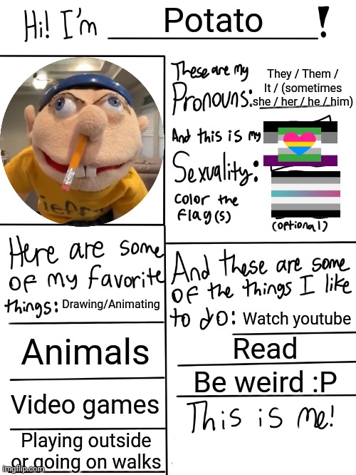 :/ | Potato; They / Them / It / (sometimes she / her / he / him); Drawing/Animating; Watch youtube; Animals; Read; Be weird :P; Video games; Playing outside or going on walks | image tagged in lgbtq stream account profile | made w/ Imgflip meme maker