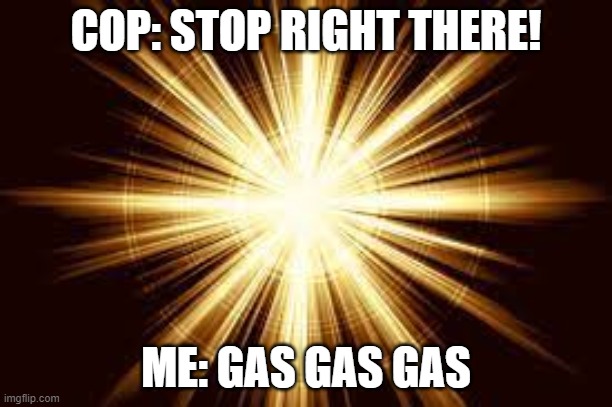 GAS GAS GAS | COP: STOP RIGHT THERE! ME: GAS GAS GAS | image tagged in gas | made w/ Imgflip meme maker