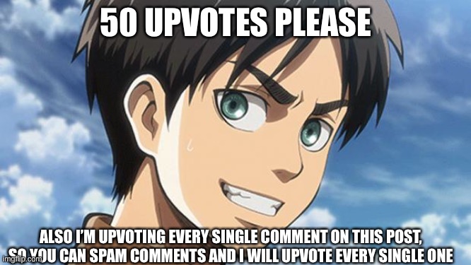 Pls upvote | 50 UPVOTES PLEASE; ALSO I’M UPVOTING EVERY SINGLE COMMENT ON THIS POST, SO YOU CAN SPAM COMMENTS AND I WILL UPVOTE EVERY SINGLE ONE | image tagged in eren meme | made w/ Imgflip meme maker