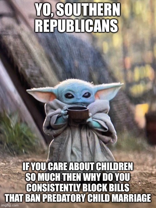 Some piping hot tea | YO, SOUTHERN REPUBLICANS; IF YOU CARE ABOUT CHILDREN SO MUCH THEN WHY DO YOU CONSISTENTLY BLOCK BILLS THAT BAN PREDATORY CHILD MARRIAGE | image tagged in baby yoda tea,politics,scumbag republicans,republicans | made w/ Imgflip meme maker