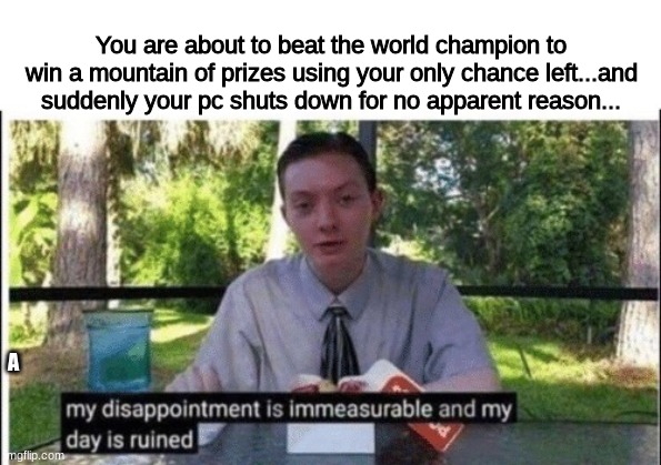 Make to check your PC before playing an important event in a game (2) | You are about to beat the world champion to win a mountain of prizes using your only chance left...and suddenly your pc shuts down for no apparent reason... A | image tagged in my dissapointment is immeasurable and my day is ruined,gaming,world champion,pc,memes,funny memes | made w/ Imgflip meme maker