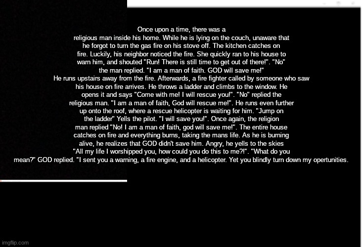 MUST READ!!!! Please take 1 minute to read this, you might learn something. | Once upon a time, there was a religious man inside his home. While he is lying on the couch, unaware that he forgot to turn the gas fire on his stove off. The kitchen catches on fire. Luckily, his neighbor noticed the fire. She quickly ran to his house to warn him, and shouted "Run! There is still time to get out of there!". "No" the man replied. "I am a man of faith. GOD will save me!"
He runs upstairs away from the fire. Afterwards, a fire fighter called by someone who saw his house on fire arrives. He throws a ladder and climbs to the window. He opens it and says "Come with me! I will rescue you!". "No" replied the religious man. "I am a man of faith, God will rescue me!". He runs even further up onto the roof, where a rescue helicopter is waiting for him. "Jump on the ladder" Yells the pilot. "I will save you!". Once again, the religion man replied "No! I am a man of faith, god will save me!". The entire house catches on fire and everything burns, taking the mans life. As he is burning alive, he realizes that GOD didn't save him. Angry, he yells to the skies "All my life I worshipped you, how could you do this to me?!". "What do you mean?" GOD replied. "I sent you a warning, a fire engine, and a helicopter. Yet you blindly turn down my opertunities. | image tagged in blank | made w/ Imgflip meme maker