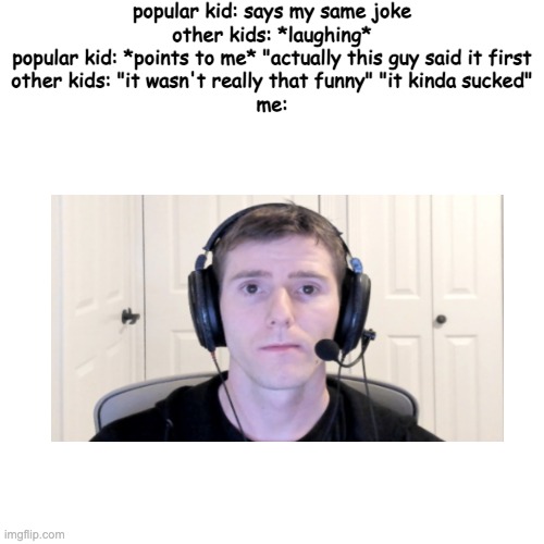 thinking about it, this is kinda relatable | popular kid: says my same joke

other kids: *laughing*

popular kid: *points to me* "actually this guy said it first

other kids: "it wasn't really that funny" "it kinda sucked"

me: | image tagged in memes,blank transparent square | made w/ Imgflip meme maker