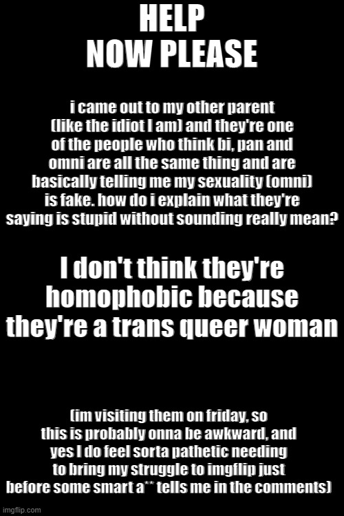 please help, I don't have any friends to talk abt this to so this was the best place I could think of | HELP NOW PLEASE; i came out to my other parent (like the idiot I am) and they're one of the people who think bi, pan and omni are all the same thing and are basically telling me my sexuality (omni) is fake. how do i explain what they're saying is stupid without sounding really mean? I don't think they're homophobic because they're a trans queer woman; (im visiting them on friday, so this is probably onna be awkward, and yes I do feel sorta pathetic needing to bring my struggle to imgflip just before some smart a** tells me in the comments) | image tagged in memes,blank transparent square,lgbtq,parents,help,pride | made w/ Imgflip meme maker