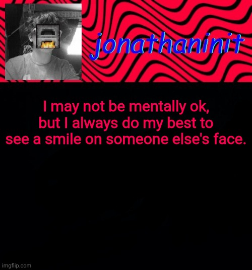 just jonathaninit | I may not be mentally ok, but I always do my best to see a smile on someone else's face. | image tagged in just jonathaninit | made w/ Imgflip meme maker