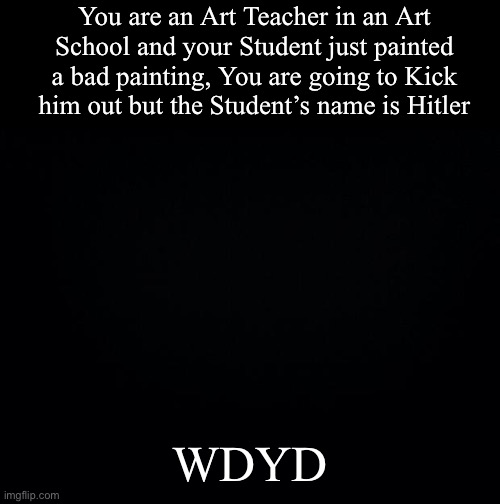 Black background | You are an Art Teacher in an Art School and your Student just painted a bad painting, You are going to Kick him out but the Student’s name is Hitler; WDYD | image tagged in black background | made w/ Imgflip meme maker