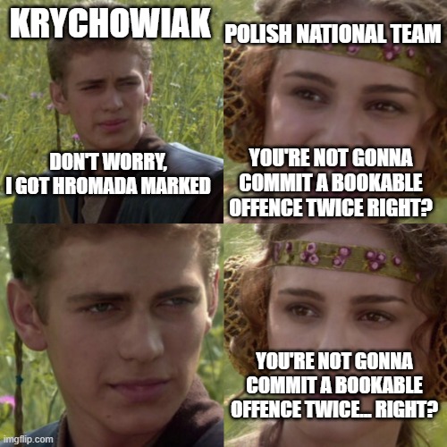 Krychowiak Got It | POLISH NATIONAL TEAM; KRYCHOWIAK; DON'T WORRY, I GOT HROMADA MARKED; YOU'RE NOT GONNA COMMIT A BOOKABLE OFFENCE TWICE RIGHT? YOU'RE NOT GONNA COMMIT A BOOKABLE OFFENCE TWICE... RIGHT? | image tagged in for the better right blank,football | made w/ Imgflip meme maker