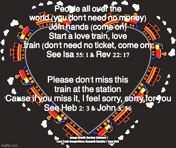 The Love Train | People all over the world (you don't need no money)
Join hands (come on)
Start a love train, love train (don't need no ticket, come on)
See Isa 55:1 & Rev 22:17; Please don't miss this train at the station
'Cause if you miss it, I feel sorry, sorry for you
See Heb 2:3 & John 3:36; Image Credit: Gordon Johnson 
Love Train Songwriters: Kenneth Gamble / Leon Huff | image tagged in grace,faith,life,joy,peace | made w/ Imgflip meme maker
