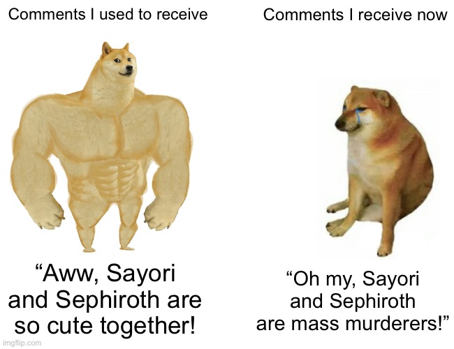 The drawings referenced revolved around the same topic (the comments are also from very different people) | Comments I used to receive; Comments I receive now; “Oh my, Sayori and Sephiroth are mass murderers!”; “Aww, Sayori and Sephiroth are so cute together! | image tagged in memes,buff doge vs cheems,drawing | made w/ Imgflip meme maker