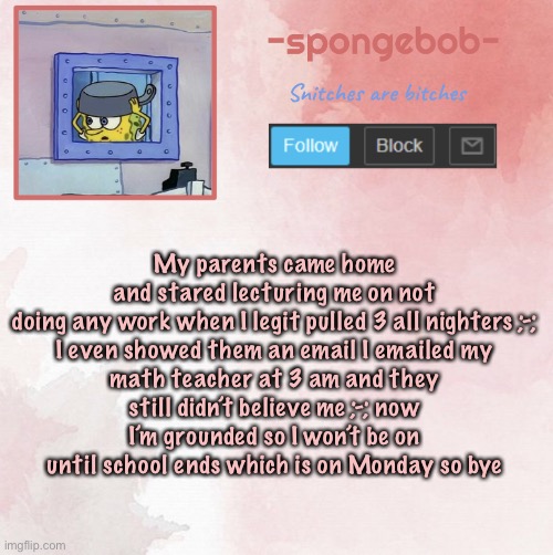 Sponge temp | My parents came home and stared lecturing me on not doing any work when I legit pulled 3 all nighters ;-;

I even showed them an email I emailed my math teacher at 3 am and they still didn’t believe me ;-; now I’m grounded so I won’t be on until school ends which is on Monday so bye | image tagged in sponge temp | made w/ Imgflip meme maker