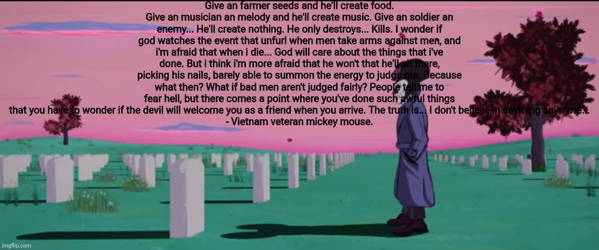 Give an farmer seeds and he'll create food. Give an musician an melody and he'll create music. Give an soldier an enemy... He'll create nothing. He only destroys... Kills. I wonder if god watches the event that unfurl when men take arms against men, and i'm afraid that when i die... God will care about the things that i've done. But i think i'm more afraid that he won't that he'll sit there, picking his nails, barely able to summon the energy to judge me. Because what then? What if bad men aren't judged fairly? People tell me to fear hell, but there comes a point where you've done such awful things that you have to wonder if the devil will welcome you as a friend when you arrive. The truth is... I don't believe in anything anymore...
- Vietnam veteran mickey mouse. | made w/ Imgflip meme maker