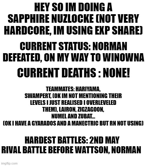 doubts in comments | HEY SO IM DOING A SAPPHIRE NUZLOCKE (NOT VERY HARDCORE, IM USING EXP SHARE); CURRENT STATUS: NORMAN DEFEATED, ON MY WAY TO WINOWNA; CURRENT DEATHS : NONE! TEAMMATES: HARIYAMA, SWAMPERT, (OK IM NOT MENTIONING THEIR LEVELS I JUST REALISED I OVERLEVELED THEM), LAIRON, ZIGZAGOON, NUMEL AND ZUBAT...
(OK I HAVE A GYARADOS AND A MANECTRIC BUT RN NOT USING); HARDEST BATTLES: 2ND MAY RIVAL BATTLE BEFORE WATTSON, NORMAN | image tagged in blank white template | made w/ Imgflip meme maker
