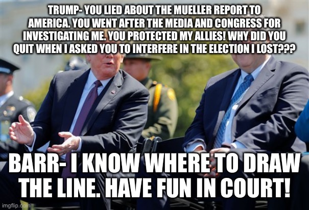 Trump Barr | TRUMP- YOU LIED ABOUT THE MUELLER REPORT TO AMERICA. YOU WENT AFTER THE MEDIA AND CONGRESS FOR INVESTIGATING ME. YOU PROTECTED MY ALLIES! WHY DID YOU QUIT WHEN I ASKED YOU TO INTERFERE IN THE ELECTION I LOST??? BARR- I KNOW WHERE TO DRAW THE LINE. HAVE FUN IN COURT! | image tagged in trump barr | made w/ Imgflip meme maker