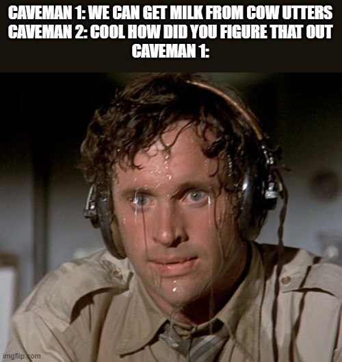 Sweating on commute after jiu-jitsu | CAVEMAN 1: WE CAN GET MILK FROM COW UTTERS
CAVEMAN 2: COOL HOW DID YOU FIGURE THAT OUT
CAVEMAN 1: | image tagged in sweating on commute after jiu-jitsu | made w/ Imgflip meme maker