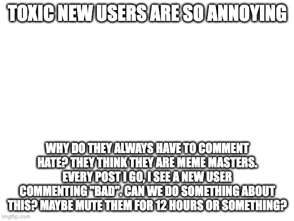 do something about them | TOXIC NEW USERS ARE SO ANNOYING; WHY DO THEY ALWAYS HAVE TO COMMENT HATE? THEY THINK THEY ARE MEME MASTERS. EVERY POST I GO, I SEE A NEW USER COMMENTING ''BAD''. CAN WE DO SOMETHING ABOUT THIS? MAYBE MUTE THEM FOR 12 HOURS OR SOMETHING? | image tagged in blank white template,toxic 9 year olds | made w/ Imgflip meme maker