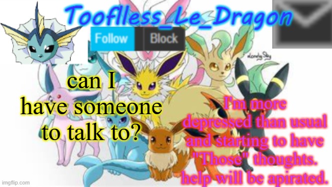 Life is just, going downhill.. | I'm more depressed than usual and starting to have "Those" thoughts. help will be apirated. can I have someone to talk to? | image tagged in tooflless_le_dragon announcement template pok mon | made w/ Imgflip meme maker