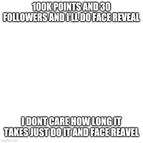 Blank Transparent Square | 100K POINTS AND 30 FOLLOWERS AND I'LL DO FACE REVEAL; I DONT CARE HOW LONG IT TAKES JUST DO IT AND FACE REAVEL | image tagged in memes,blank transparent square | made w/ Imgflip meme maker