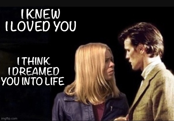 Dreamed you into life | I KNEW I LOVED YOU; I THINK I DREAMED YOU INTO LIFE | image tagged in doctor who,rose tyler,eleventh doctor | made w/ Imgflip meme maker