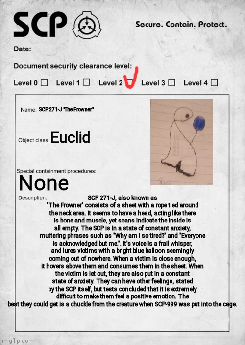 POV: You have been sent into their cell to try to make them happy | SCP 271-J "The Frowner"; Euclid; SCP 271-J, also known as "The Frowner" consists of a sheet with a rope tied around the neck area. It seems to have a head, acting like there is bone and muscle, yet scans indicate the inside is all empty. The SCP is in a state of constant anxiety, muttering phrases such as "Why am I so tired?" and "Everyone is acknowledged but me.". It's voice is a frail whisper, and lures victims with a bright blue balloon seemingly coming out of nowhere. When a victim is close enough, it hovers above them and consumes them in the sheet. When the victim is let out, they are also put in a constant state of anxiety. They can have other feelings, stated by the SCP itself, but tests concluded that it is extremely difficult to make them feel a positive emotion. The best they could get is a chuckle from the creature when SCP-999 was put into the cage. None | image tagged in scp document,pov | made w/ Imgflip meme maker