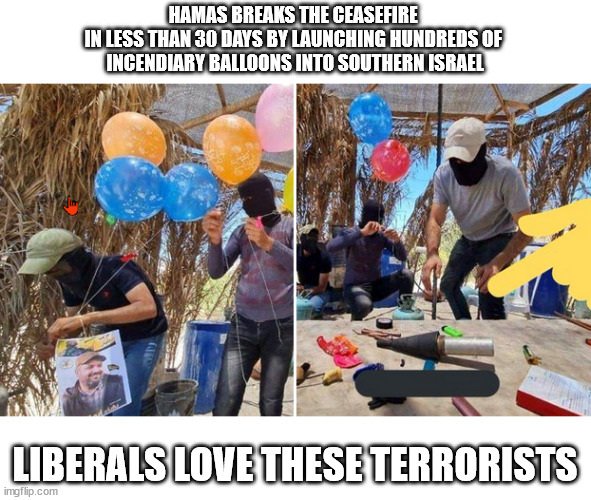 Liberals love Hamas | HAMAS BREAKS THE CEASEFIRE 
IN LESS THAN 30 DAYS BY LAUNCHING HUNDREDS OF 
INCENDIARY BALLOONS INTO SOUTHERN ISRAEL; LIBERALS LOVE THESE TERRORISTS | image tagged in hamas,stupid liberals | made w/ Imgflip meme maker