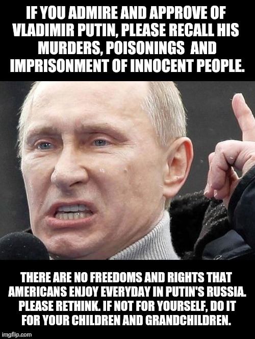 The Real Truth Will Set You Free | IF YOU ADMIRE AND APPROVE OF 
VLADIMIR PUTIN, PLEASE RECALL HIS 
MURDERS, POISONINGS  AND
 IMPRISONMENT OF INNOCENT PEOPLE. THERE ARE NO FREEDOMS AND RIGHTS THAT 
AMERICANS ENJOY EVERYDAY IN PUTIN'S RUSSIA.
 PLEASE RETHINK. IF NOT FOR YOURSELF, DO IT 
FOR YOUR CHILDREN AND GRANDCHILDREN. | image tagged in politics,truth to power,political memes,the real truth will set you free,vladimir putin,do it for children grandchildren | made w/ Imgflip meme maker
