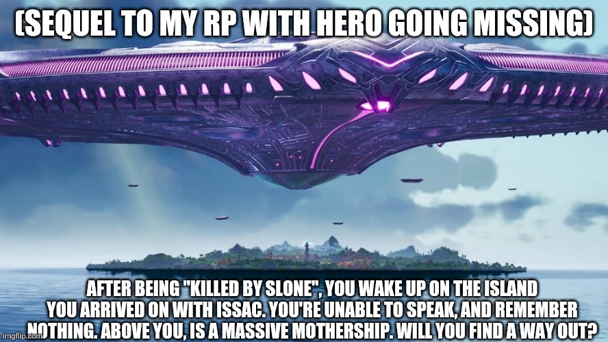 And yes, it's a Fortnite storyline with my ocs, don't put hate in the comments. | (SEQUEL TO MY RP WITH HERO GOING MISSING); AFTER BEING "KILLED BY SLONE", YOU WAKE UP ON THE ISLAND YOU ARRIVED ON WITH ISSAC. YOU'RE UNABLE TO SPEAK, AND REMEMBER NOTHING. ABOVE YOU, IS A MASSIVE MOTHERSHIP. WILL YOU FIND A WAY OUT? | image tagged in pov | made w/ Imgflip meme maker