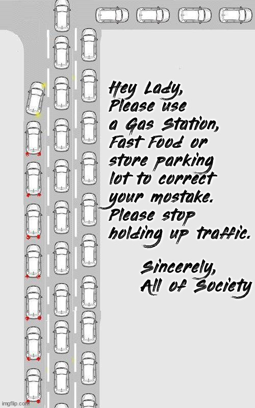 Hey Lady,
Please use a Gas Station, Fast Food or store parking lot to correct your mostake. Please stop holding up traffic. Sincerely,
All of Society | image tagged in repost | made w/ Imgflip meme maker
