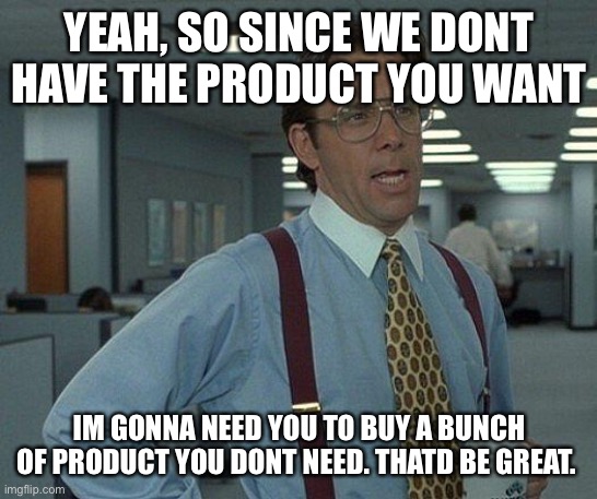 My work day | YEAH, SO SINCE WE DONT HAVE THE PRODUCT YOU WANT; IM GONNA NEED YOU TO BUY A BUNCH OF PRODUCT YOU DONT NEED. THATD BE GREAT. | image tagged in yeah if you could | made w/ Imgflip meme maker