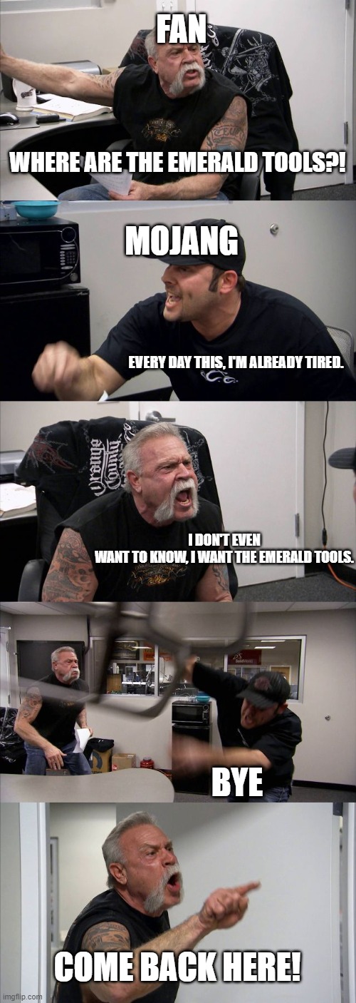 American Chopper Argument Meme | FAN; WHERE ARE THE EMERALD TOOLS?! MOJANG; EVERY DAY THIS, I'M ALREADY TIRED. I DON'T EVEN WANT TO KNOW, I WANT THE EMERALD TOOLS. BYE; COME BACK HERE! | image tagged in memes,american chopper argument,mojang,esmerald tools,minecraft,fan minecraft | made w/ Imgflip meme maker