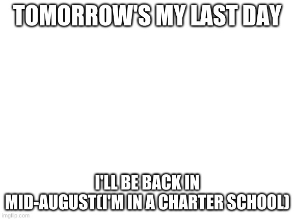 Blank White Template | TOMORROW'S MY LAST DAY; I'LL BE BACK IN MID-AUGUST(I'M IN A CHARTER SCHOOL) | image tagged in blank white template | made w/ Imgflip meme maker
